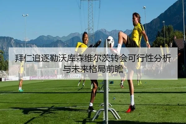 拜仁追逐勒沃库森维尔茨转会可行性分析与未来格局前瞻