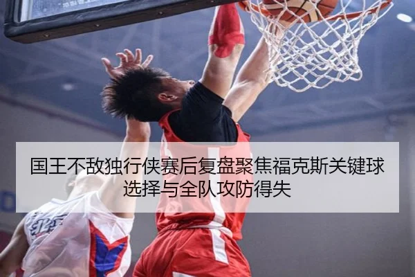 国王不敌独行侠赛后复盘聚焦福克斯关键球选择与全队攻防得失