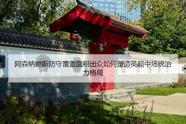 阿森纳赖斯防守覆盖面积出众如何塑造英超中场统治力格局